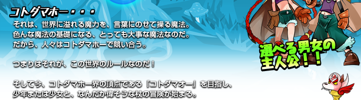 コトダマホー・・・　それは、世界に溢れる魔力を、言葉にのせて操る魔法。　色んな魔法の基礎になる、とっても大事な魔法なのだ。　だから、人々はコトダマホーで競い合う。　つまりはそれが、この世界のルールなのだ！　そして今、コトダマホー界の頂点である「コトダマオー」を目指し、少年または少女と、なんだか偉そうな杖の冒険が始まる。