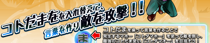 コトだまを入れ替えて、言葉を作り敵を攻撃！！コトだまを操って言葉を作ることで発生するマホー「コトダマホー」を使って敵を倒し、最強のコトだま使い「コトダマオー」を目指そう！