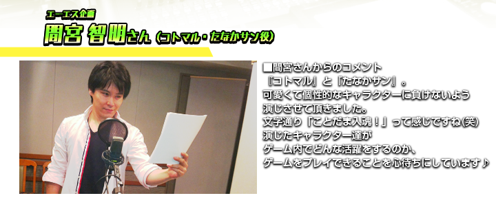 エーエス企画　間宮 智明さん（コトマル・たなかサン役）　■間宮さんからのコメント　『コトマル』と『たなかサン』。可愛くて個性的なキャラクターに負けないよう演じさせて頂きました。文字通り「ことだま入魂！」って感じですね(笑)演じたキャラクター達がゲーム内でどんな活躍をするのか、ゲームをプレイできることを心待ちにしています♪