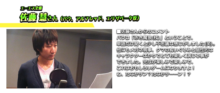 エーエス企画　佐藤 慧さん　■佐藤さんからのコメント　バウは「赤き魔狼(杖)」ということで、単語だけ聞くと少し不思議な感じがしました(笑)。他にもメガネ執事、クマのぬいぐるみと個性的なキャラクターばかりでとても楽しく演じる事ができました。完成が楽しみで楽しみで、これはおもしろいゲームになりますよ！ね、たなかサン？たなかサーーン！？