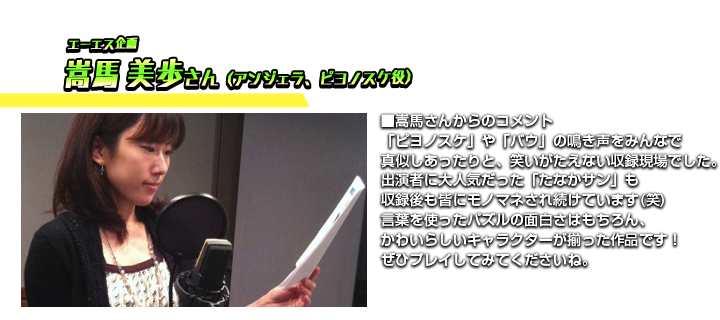 エーエス企画　嵩馬 美歩さん　■嵩馬さんからのコメント　「ピヨノスケ」や「バウ」の鳴き声をみんなで真似しあったりと、笑いがたえない収録現場でした。出演者に大人気だった「たなかサン」も収録後も皆にモノマネされ続けています(笑)言葉を使ったパズルの面白さはもちろん、かわいらしいキャラクターが揃った作品です！ぜひプレイしてみてくださいね。