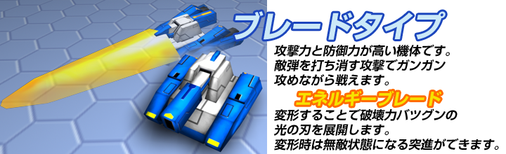 ブレードタイプ　攻撃力と防御力が高い機体です。敵弾を打ち消す攻撃でガンガン攻めながら戦えます。　エネルギーブレード　変形することで破壊力バツグンの光の刃を展開します。変形時は無敵状態になる突進ができます。