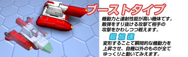 ブーストタイプ　機動力と連射性能が高い機体です。敵弾をすり抜けられる攻撃で相手の攻撃をかわしつつ戦えます。　超加速　変形することで瞬間的な機動力を上昇させ、自機以外のものが全てゆっくりと動いてみえます。