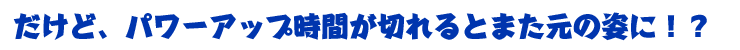 だけど、パワーアップ時間が切れると元の姿に！？