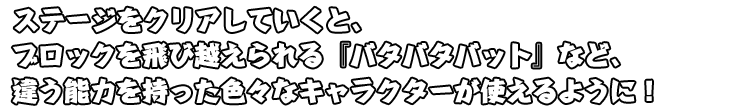 ステージをクリアしていくと、ブロックを飛び越えられる「バタバタバット」など、違う能力を持ったいろいろなキャラクターが使えるように！