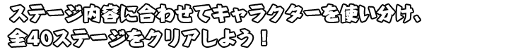 ステージ内容に合わせてキャラクターを使い分け、全40ステージをクリアしよう！