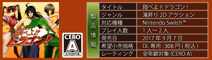 タイトル 翔べよ!!ドラゴン! ジャンル 滝昇り２Ｄアクション 対応機種 Nintendo　Switch　プレイ人数　１人～２人　発売日 2017年9月7日　希望小売価格　DL専用：300円（税込）　レーティング　全年齢対象（CERO　A）