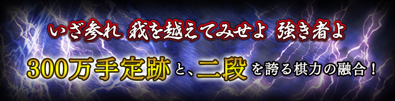 いざ参れ 我を越えてみせよ 強き者よ 300万手定跡と二段を誇る棋力の融合！