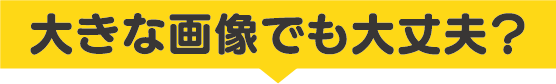 大きな画像でも大丈夫？